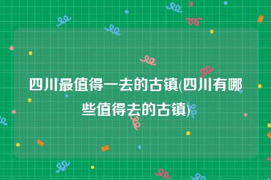 四川最值得一去的古镇(四川有哪些值得去的古镇)