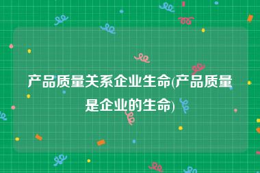 产品质量关系企业生命(产品质量是企业的生命)