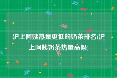 沪上阿姨热量更低的奶茶排名(沪上阿姨奶茶热量高吗)