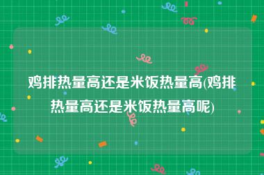 鸡排热量高还是米饭热量高(鸡排热量高还是米饭热量高呢)