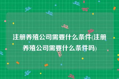 注册养殖公司需要什么条件(注册养殖公司需要什么条件吗)