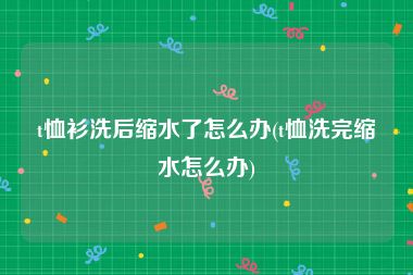 t恤衫洗后缩水了怎么办(t恤洗完缩水怎么办)