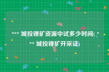  *** 城投锂矿资源中试多少时间( *** 城投锂矿开采证)