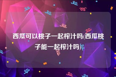西瓜可以桃子一起榨汁吗(西瓜桃子能一起榨汁吗)