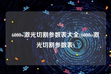 6000w激光切割参数表大全(6000w激光切割参数表)