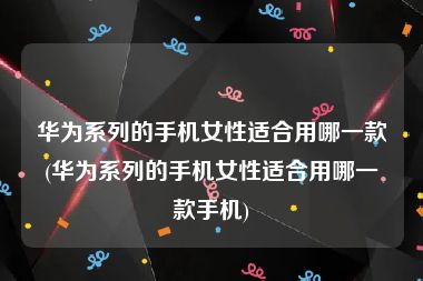 华为系列的手机女性适合用哪一款(华为系列的手机女性适合用哪一款手机)