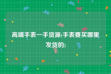 高端手表一手货源(手表要买哪里发货的)