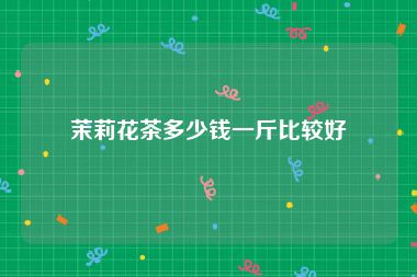 茉莉花茶多少钱一斤比较好
