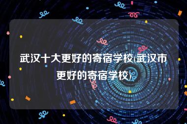武汉十大更好的寄宿学校(武汉市更好的寄宿学校)