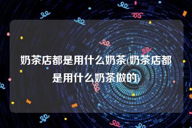 奶茶店都是用什么奶茶(奶茶店都是用什么奶茶做的)