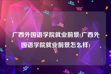 广西外国语学院就业前景(广西外国语学院就业前景怎么样)