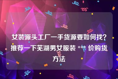 女装源头工厂一手货源要如何找？推荐一下芜湖男女服装 *** 价购货方法