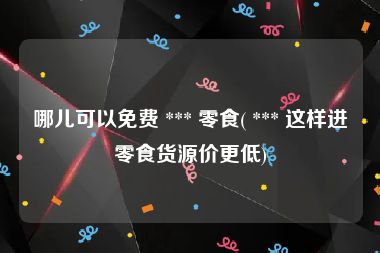 哪儿可以免费 *** 零食( *** 这样进零食货源价更低)