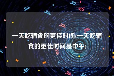 一天吃辅食的更佳时间(一天吃辅食的更佳时间是中午)