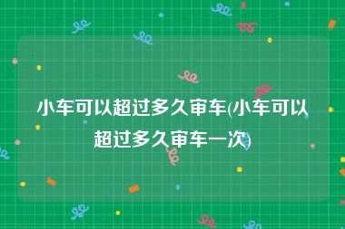小车可以超过多久审车(小车可以超过多久审车一次)