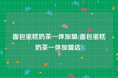 面包蛋糕奶茶一体加盟(面包蛋糕奶茶一体加盟店)