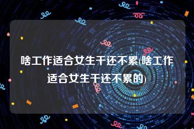 啥工作适合女生干还不累(啥工作适合女生干还不累的)