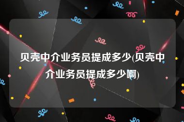 贝壳中介业务员提成多少(贝壳中介业务员提成多少啊)