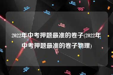 2022年中考押题最准的卷子(2022年中考押题最准的卷子物理)