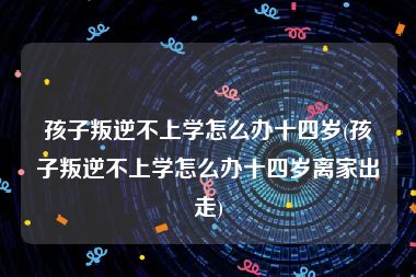 孩子叛逆不上学怎么办十四岁(孩子叛逆不上学怎么办十四岁离家出走)