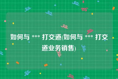 如何与 *** 打交道(如何与 *** 打交道业务销售)