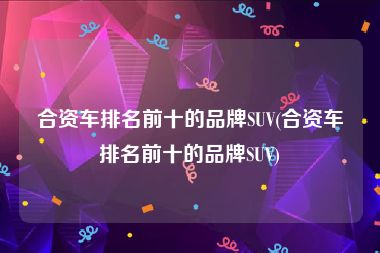 合资车排名前十的品牌SUV(合资车排名前十的品牌SUV)