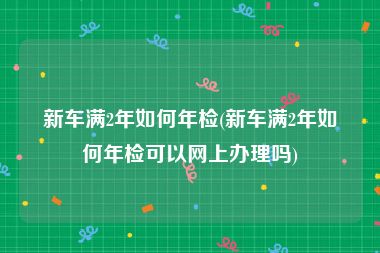 新车满2年如何年检(新车满2年如何年检可以网上办理吗)