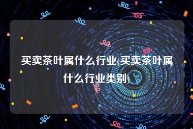 买卖茶叶属什么行业(买卖茶叶属什么行业类别)