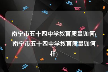 南宁市五十四中学教育质量如何(南宁市五十四中学教育质量如何样)