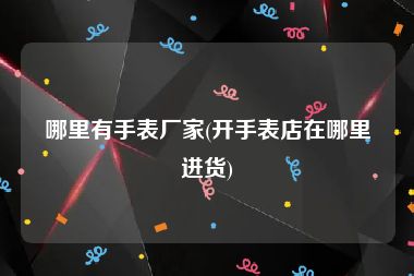 哪里有手表厂家(开手表店在哪里进货)