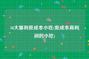 10大暴利低成本小吃(低成本高利润的小吃)