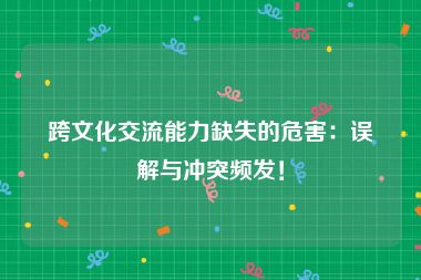 跨文化交流能力缺失的危害：误解与冲突频发！