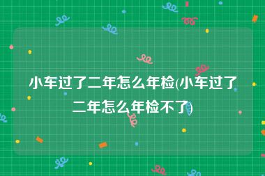 小车过了二年怎么年检(小车过了二年怎么年检不了)