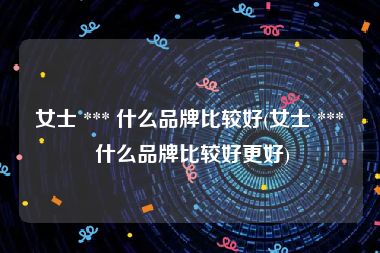 女士 *** 什么品牌比较好(女士 *** 什么品牌比较好更好)