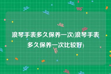 浪琴手表多久保养一次(浪琴手表多久保养一次比较好)