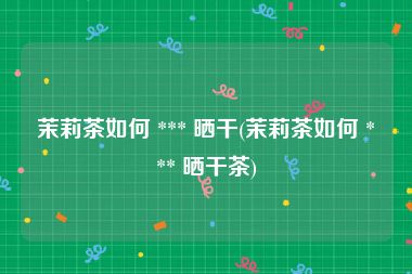 茉莉茶如何 *** 晒干(茉莉茶如何 *** 晒干茶)