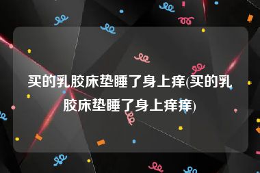 买的乳胶床垫睡了身上痒(买的乳胶床垫睡了身上痒痒)