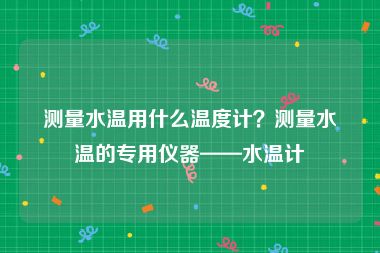 测量水温用什么温度计？测量水温的专用仪器——水温计