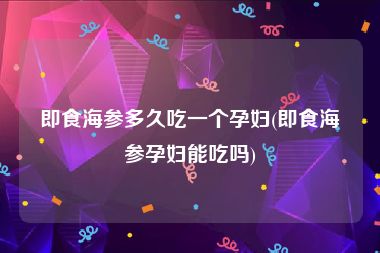即食海参多久吃一个孕妇(即食海参孕妇能吃吗)