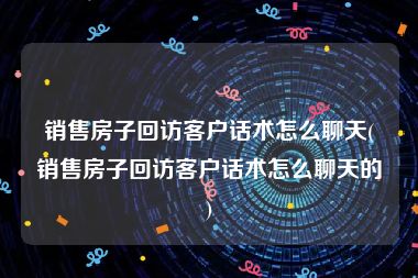 销售房子回访客户话术怎么聊天(销售房子回访客户话术怎么聊天的)