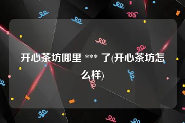 开心茶坊哪里 *** 了(开心茶坊怎么样)