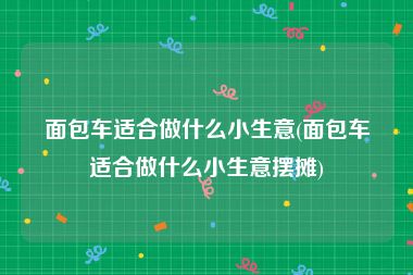 面包车适合做什么小生意(面包车适合做什么小生意摆摊)