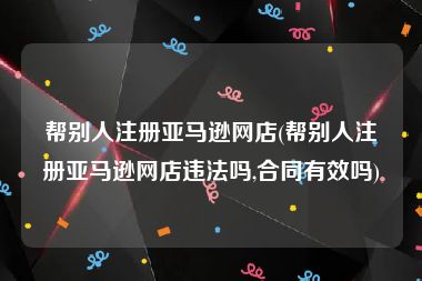 帮别人注册亚马逊网店(帮别人注册亚马逊网店违法吗,合同有效吗)