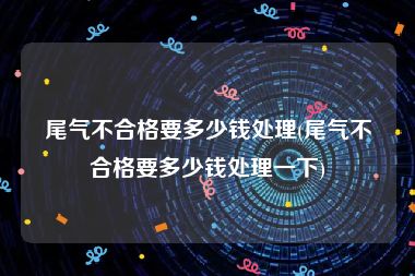 尾气不合格要多少钱处理(尾气不合格要多少钱处理一下)