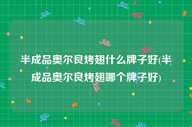 半成品奥尔良烤翅什么牌子好(半成品奥尔良烤翅哪个牌子好)