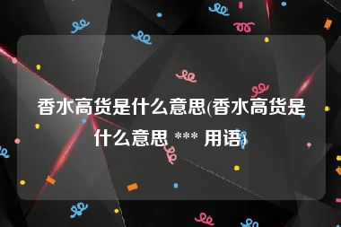 香水高货是什么意思(香水高货是什么意思 *** 用语)