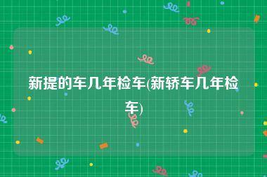 新提的车几年检车(新轿车几年检车)