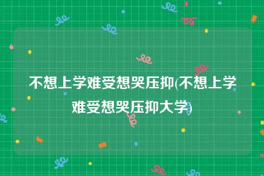 不想上学难受想哭压抑(不想上学难受想哭压抑大学)