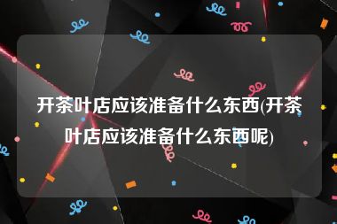 开茶叶店应该准备什么东西(开茶叶店应该准备什么东西呢)