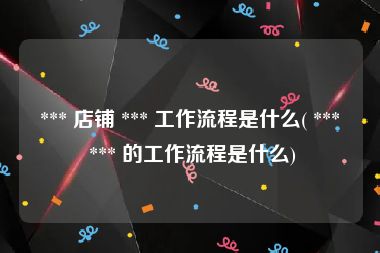  *** 店铺 *** 工作流程是什么( ***  *** 的工作流程是什么)
